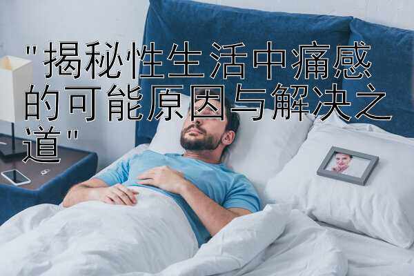 揭秘性生活中痛感的可能原因与解决之道