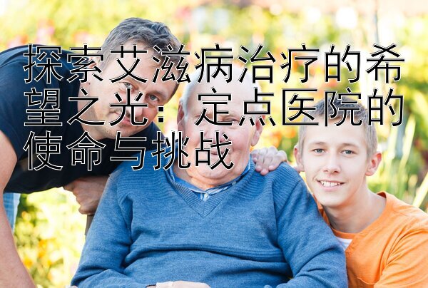 探索艾滋病治疗的希望之光：定点医院的使命与挑战