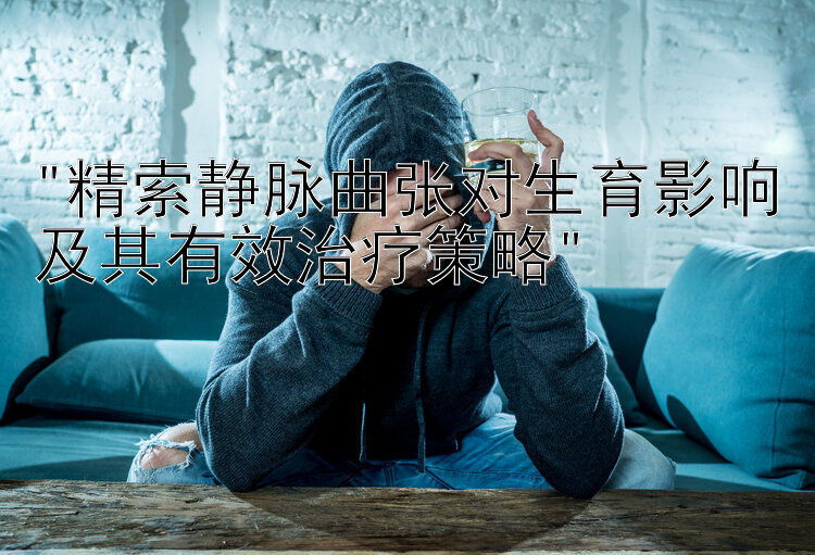 精索静脉曲张对生育影响及其有效治疗策略