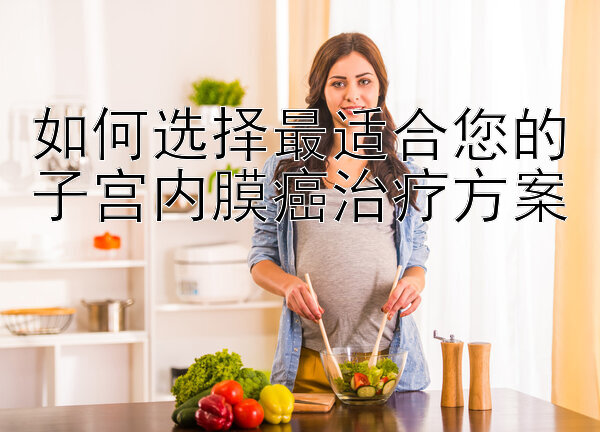 如何选择最适合您的子宫内膜癌治疗方案