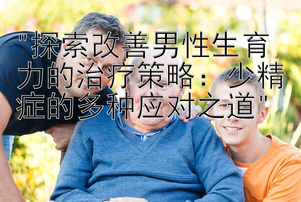 探索改善男性生育力的治疗策略：少精症的多种应对之道