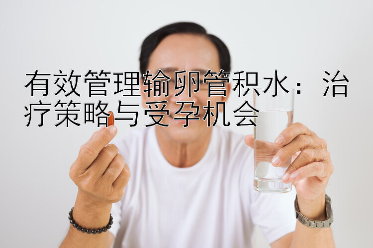 有效管理输卵管积水：治疗策略与受孕机会