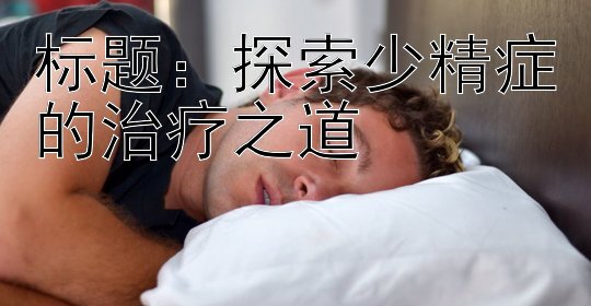 探索少精症的治疗之道