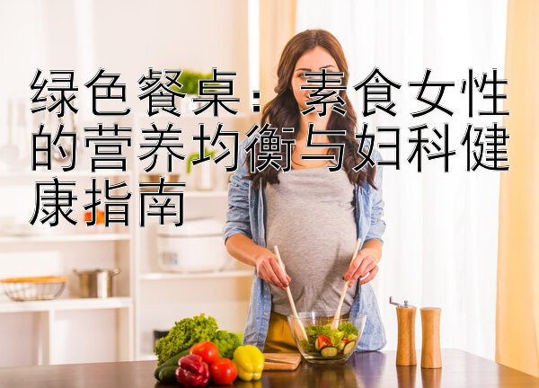 绿色餐桌：素食女性的营养均衡与妇科健康指南