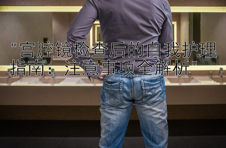 宫腔镜检查后的自我护理指南：注意事项全解析