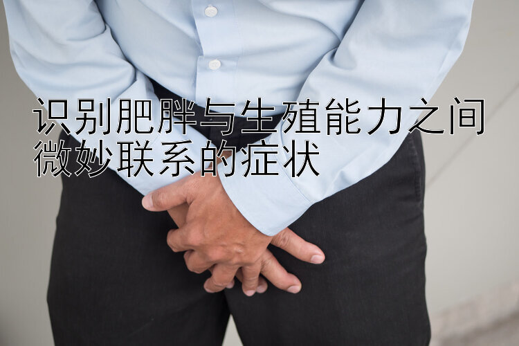 识别肥胖与生殖能力之间微妙联系的症状