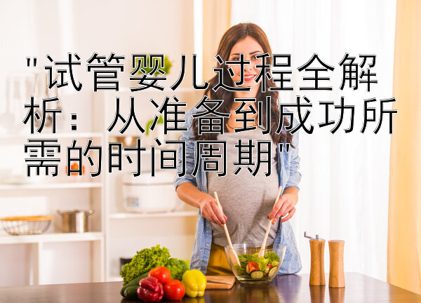 试管婴儿过程全解析：从准备到成功所需的时间周期