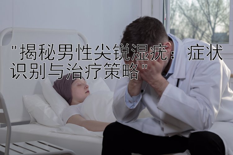 揭秘男性尖锐湿疣：症状识别与治疗策略