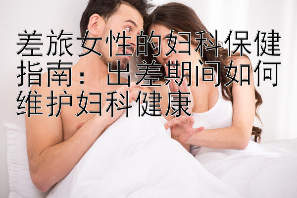 差旅女性的妇科保健指南：出差期间如何维护妇科健康