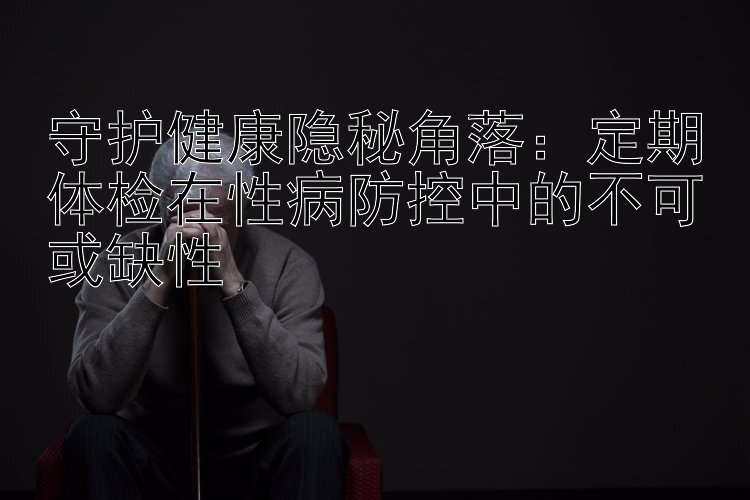 守护健康隐秘角落：定期体检在性病防控中的不可或缺性