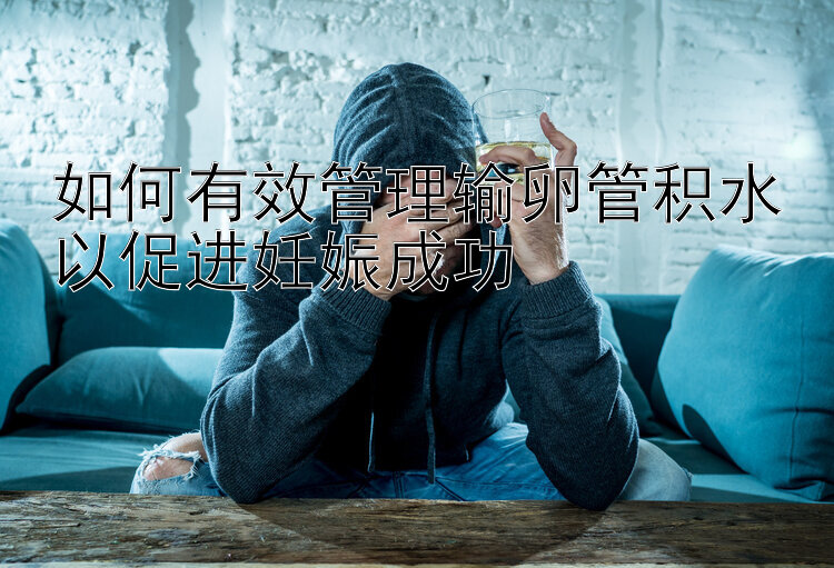 如何有效管理输卵管积水以促进妊娠成功