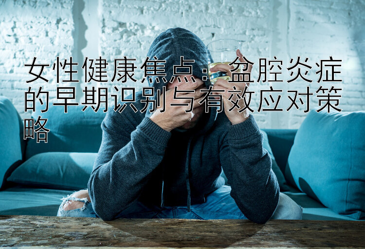 女性健康焦点：盆腔炎症的早期识别与有效应对策略