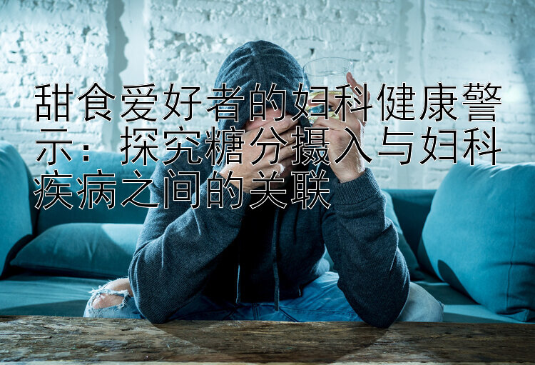 甜食爱好者的妇科健康警示：探究糖分摄入与妇科疾病之间的关联