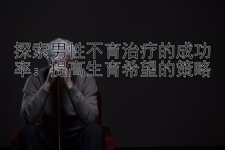 探索男性不育治疗的成功率：提高生育希望的策略