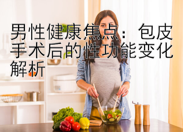 男性健康焦点：包皮手术后的性功能变化解析