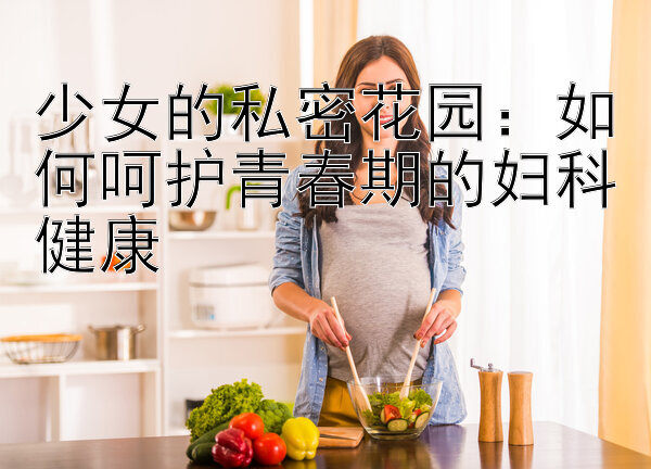 少女的私密花园：如何呵护青春期的妇科健康