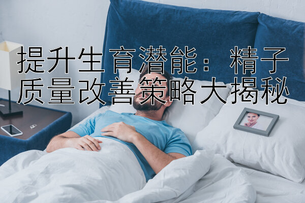 提升生育潜能：精子质量改善策略大揭秘