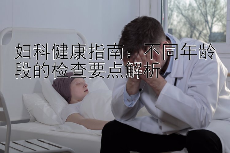 妇科健康指南：不同年龄段的检查要点解析