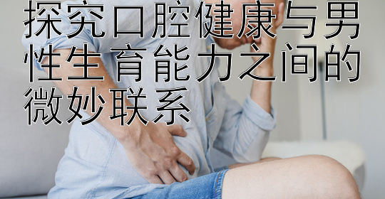 终于找到大发乐发最新邀请码   探究口腔健康与男性生育能力之间的微妙联系