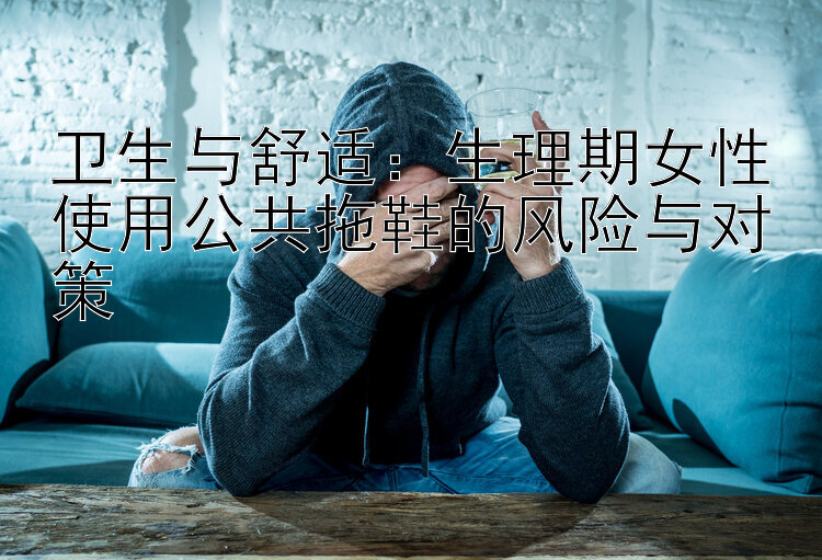 卫生与舒适：生理期女性使用公共拖鞋的风险与对策