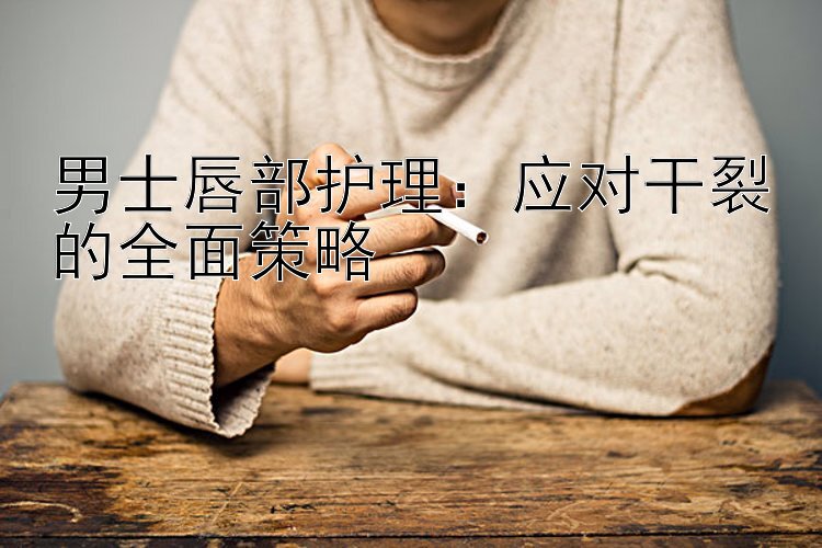 男士唇部护理：应对干裂的全面策略