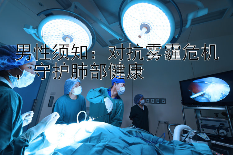 男性须知：对抗雾霾危机，守护肺部健康