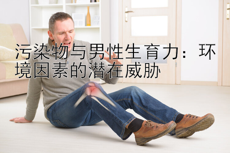 污染物与男性生育力：环境因素的潜在威胁