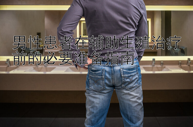 男性患者在辅助生殖治疗前的必要准备指南