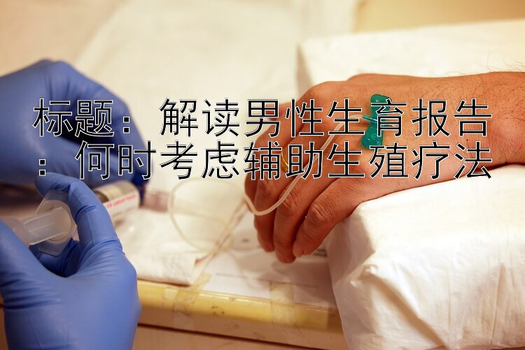 解读男性生育报告：何时考虑辅助生殖疗法