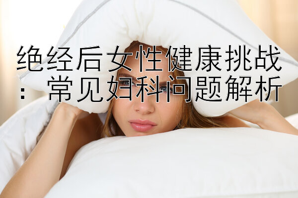 绝经后女性健康挑战：常见妇科问题解析