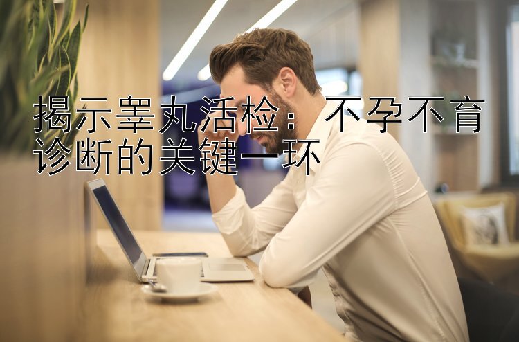 揭示睾丸活检：不孕不育诊断的关键一环