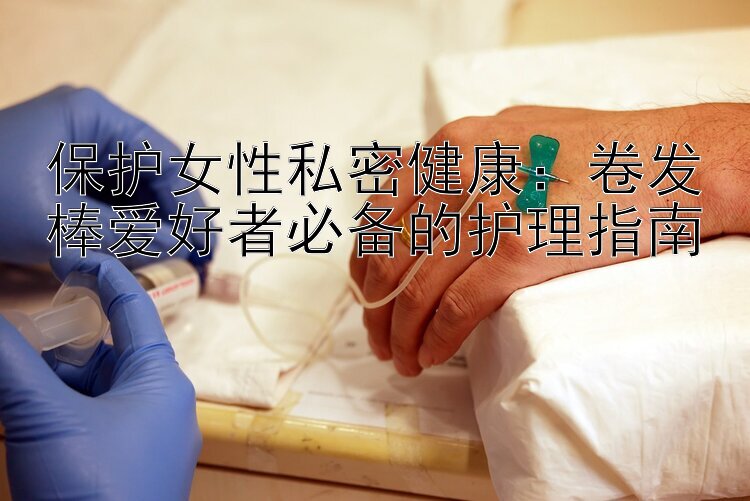 保护女性私密健康：卷发棒爱好者必备的护理指南