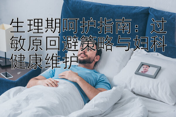 生理期呵护指南：过敏原回避策略与妇科健康维护