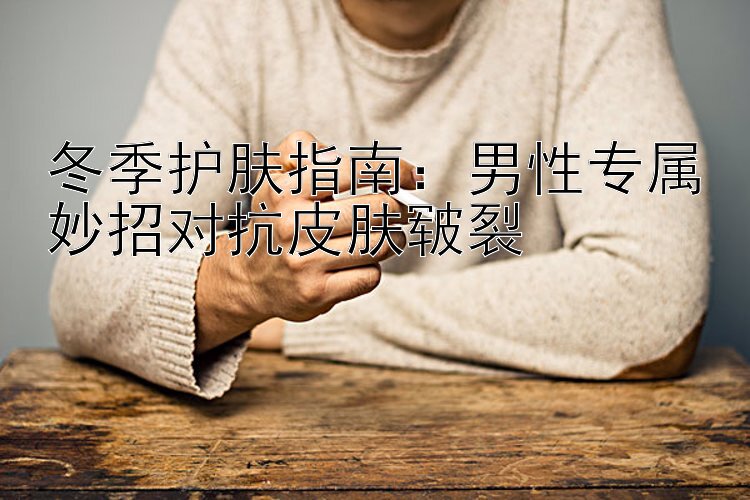 冬季护肤指南：男性专属妙招对抗皮肤皲裂