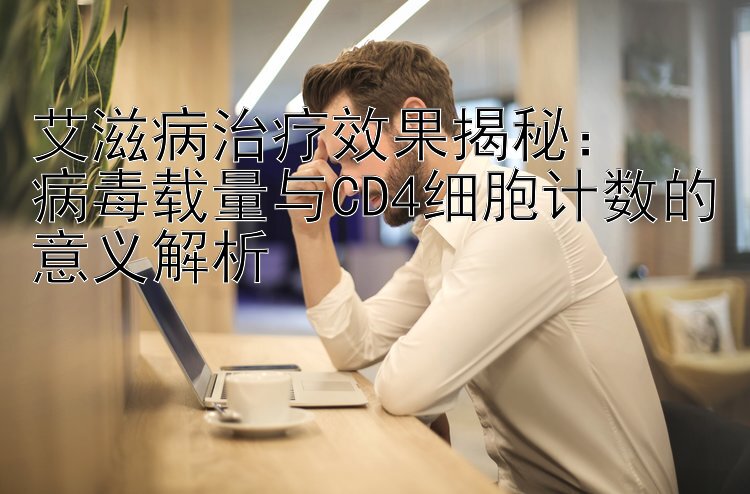 艾滋病治疗效果揭秘：  
病毒载量与CD4细胞计数的意义解析