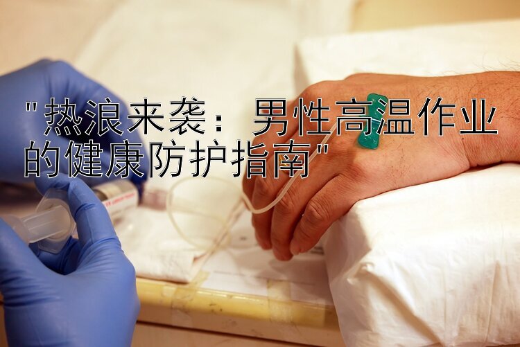 热浪来袭：男性高温作业的健康防护指南