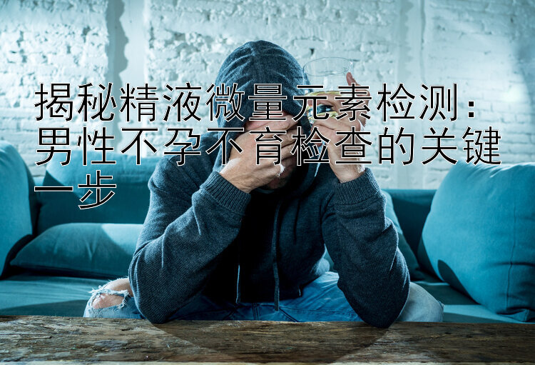 揭秘精液微量元素检测：男性不孕不育检查的关键一步