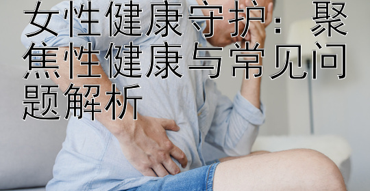 女性健康守护：聚焦性健康与常见问题解析