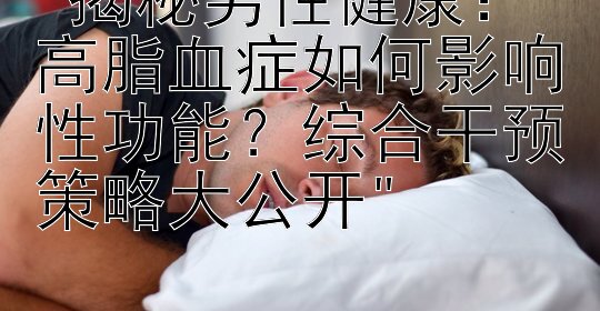 揭秘男性健康：高脂血症如何影响性功能？综合干预策略大公开