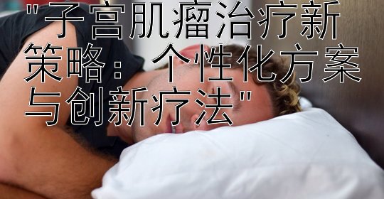 子宫肌瘤治疗新策略：个性化方案与创新疗法