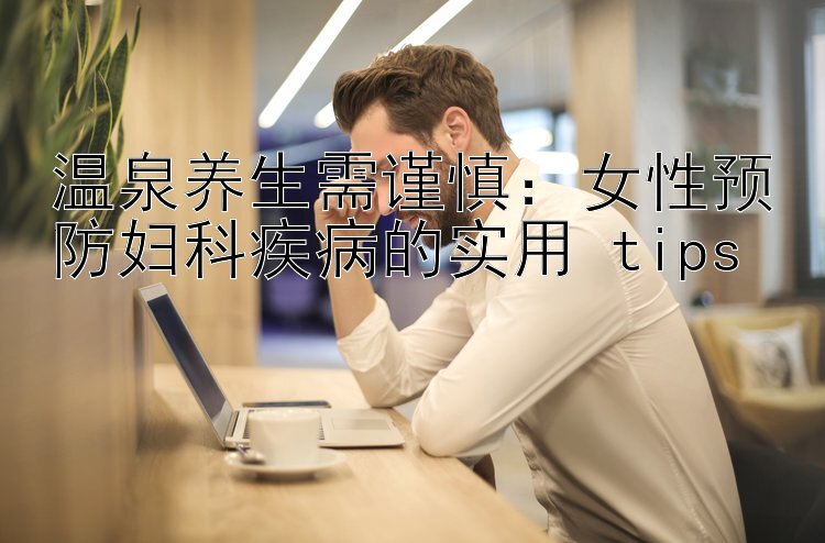 温泉养生需谨慎：女性预防妇科疾病的实用 tips