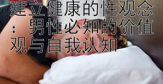 建立健康的性观念：男性必知的价值观与自我认知