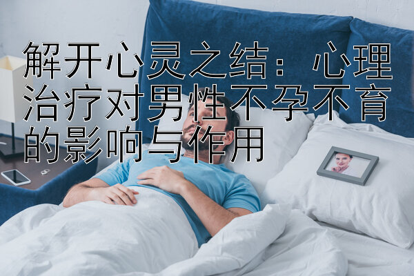 解开心灵之结：心理治疗对男性不孕不育的影响与作用