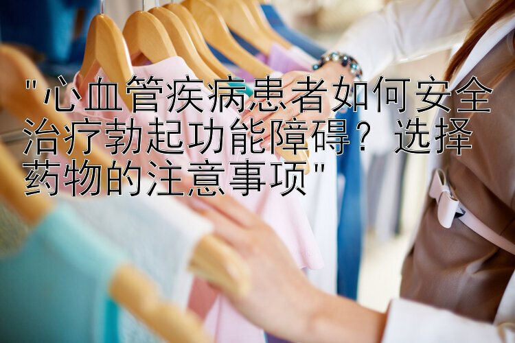 心血管疾病患者如何安全治疗勃起功能障碍？选择药物的注意事项