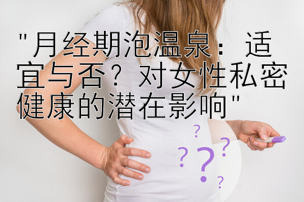 月经期泡温泉：适宜与否？对女性私密健康的潜在影响