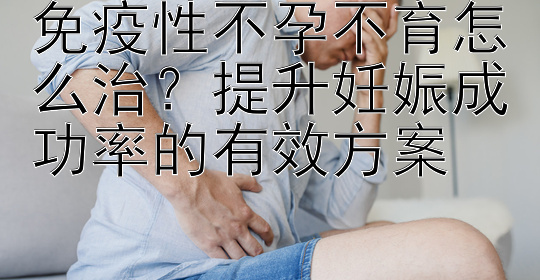 免疫性不孕不育怎么治？提升妊娠成功率的有效方案